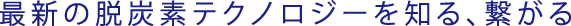 最新の脱炭素テクノロジーを知る、繋がる